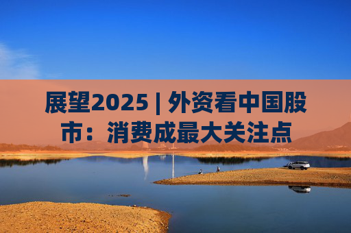 展望2025 | 外资看中国股市：消费成最大关注点