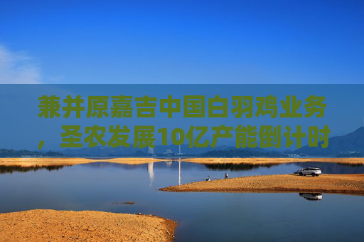 兼并原嘉吉中国白羽鸡业务，圣农发展10亿产能倒计时