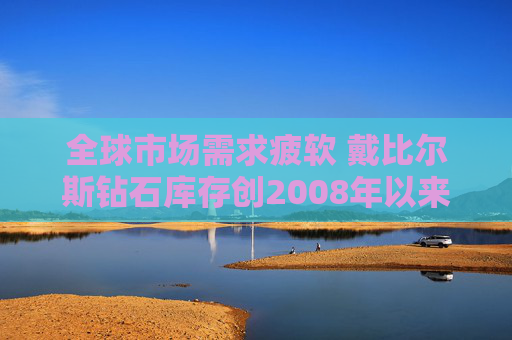 全球市场需求疲软 戴比尔斯钻石库存创2008年以来新高