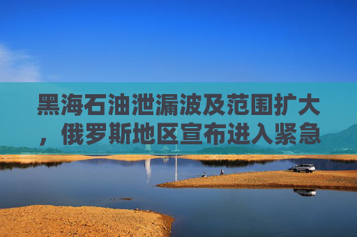 黑海石油泄漏波及范围扩大，俄罗斯地区宣布进入紧急状态！