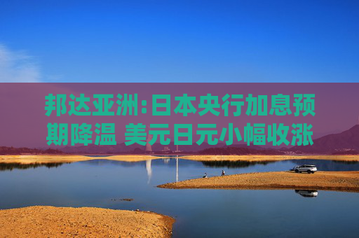 邦达亚洲:日本央行加息预期降温 美元日元小幅收涨