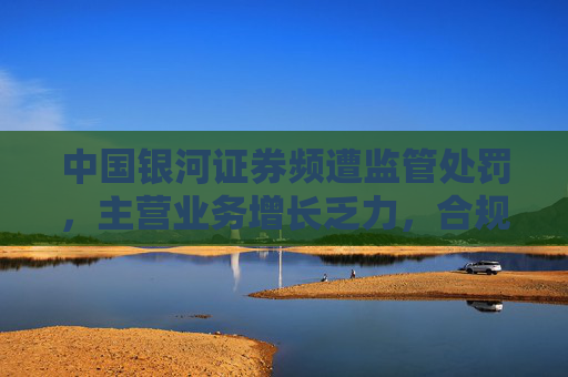 中国银河证券频遭监管处罚，主营业务增长乏力，合规问题成隐患