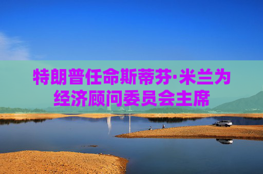 特朗普任命斯蒂芬·米兰为经济顾问委员会主席