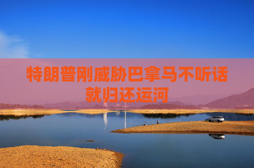 特朗普刚威胁巴拿马不听话就归还运河