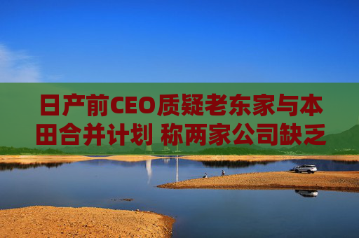 日产前CEO质疑老东家与本田合并计划 称两家公司缺乏互补