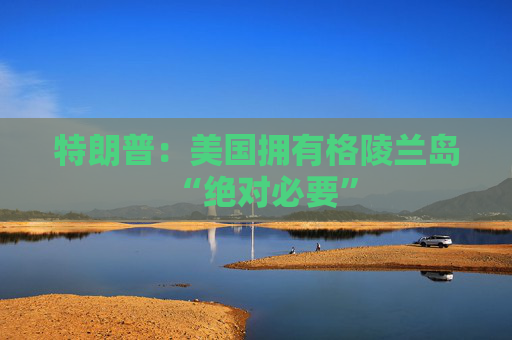 特朗普：美国拥有格陵兰岛“绝对必要”