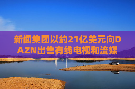 新闻集团以约21亿美元向DAZN出售有线电视和流媒体部门Foxtel