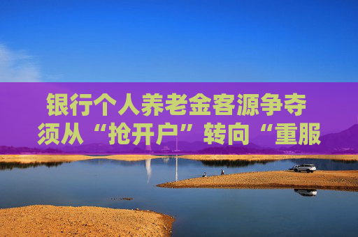 银行个人养老金客源争夺 须从“抢开户”转向“重服务”