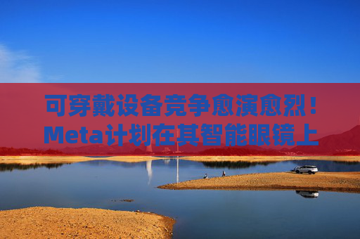 可穿戴设备竞争愈演愈烈！Meta计划在其智能眼镜上添加显示屏