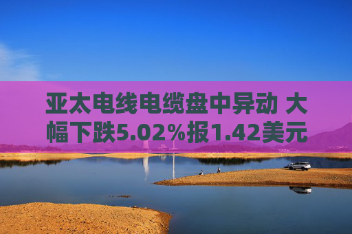 亚太电线电缆盘中异动 大幅下跌5.02%报1.42美元