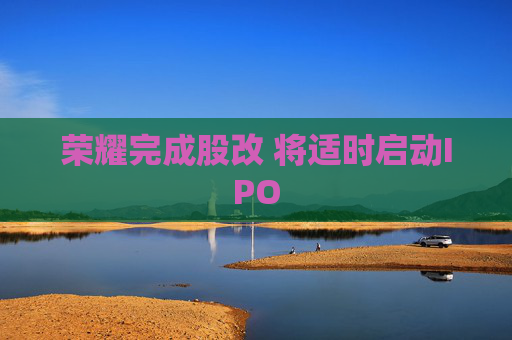 荣耀完成股改 将适时启动IPO