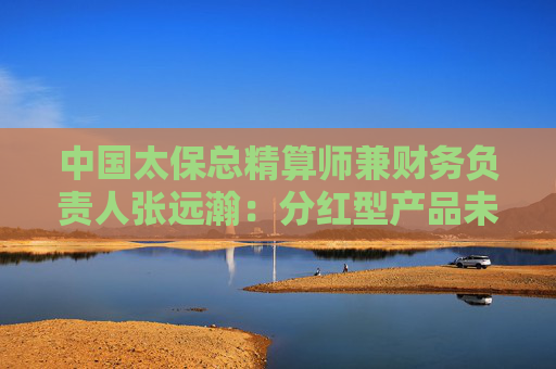 中国太保总精算师兼财务负责人张远瀚：分红型产品未来占比会超过50%