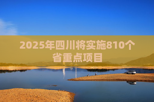 2025年四川将实施810个省重点项目