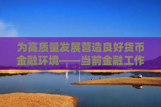 为高质量发展营造良好货币金融环境——当前金融工作热点问答