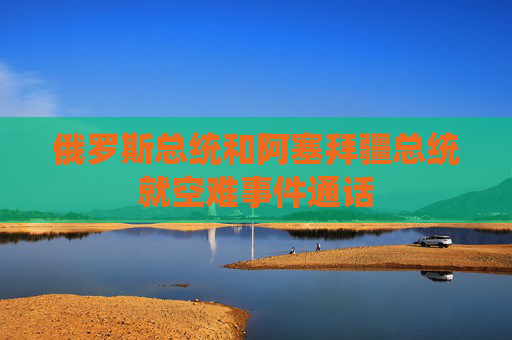 俄罗斯总统和阿塞拜疆总统就空难事件通话