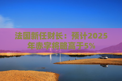 法国新任财长：预计2025年赤字将略高于5%