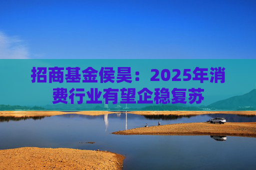 招商基金侯昊：2025年消费行业有望企稳复苏