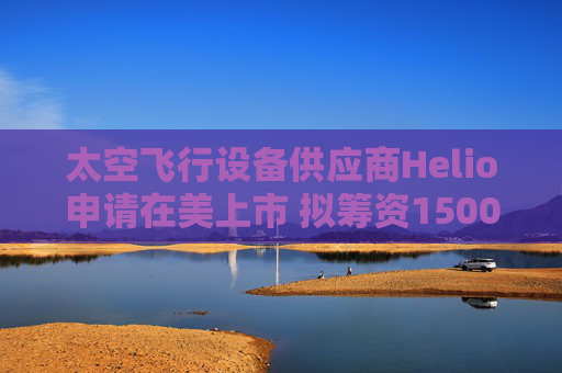 太空飞行设备供应商Helio申请在美上市 拟筹资1500万美元
