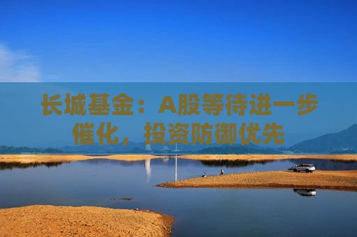 长城基金：A股等待进一步催化，投资防御优先