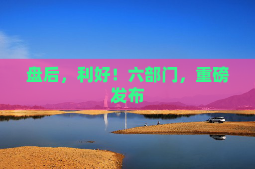 盘后，利好！六部门，重磅发布
