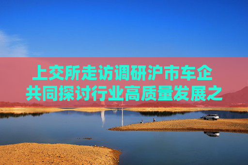 上交所走访调研沪市车企 共同探讨行业高质量发展之道