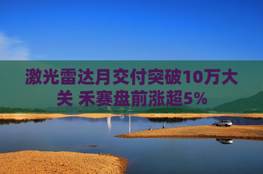 激光雷达月交付突破10万大关 禾赛盘前涨超5%
