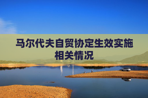 马尔代夫自贸协定生效实施相关情况