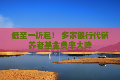低至一折起！ 多家银行代销养老基金费率大降