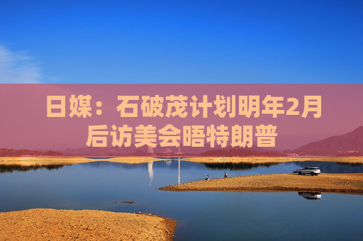 日媒：石破茂计划明年2月后访美会晤特朗普