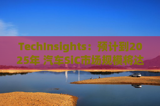 TechInsights：预计到2025年 汽车SiC市场规模将达到20亿美元以上