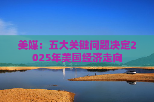美媒：五大关键问题决定2025年美国经济走向