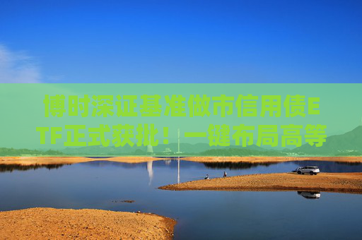 博时深证基准做市信用债ETF正式获批！一键布局高等级信用债