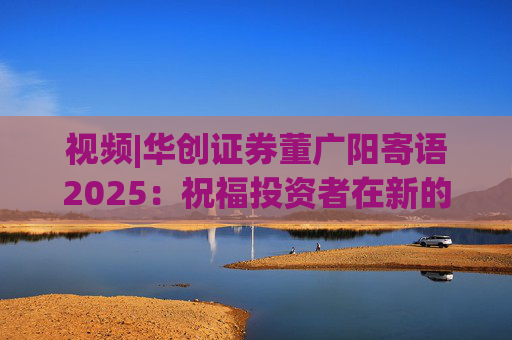视频|华创证券董广阳寄语2025：祝福投资者在新的一年里面甄别投资风险，把握投资机遇