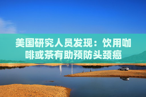 美国研究人员发现：饮用咖啡或茶有助预防头颈癌