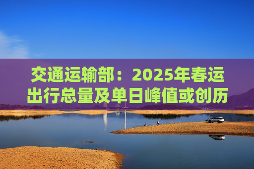交通运输部：2025年春运出行总量及单日峰值或创历史新高
