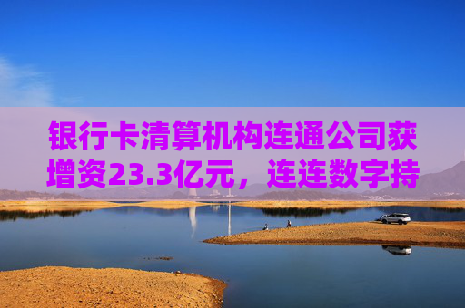 银行卡清算机构连通公司获增资23.3亿元，连连数字持股缩水至17.63%