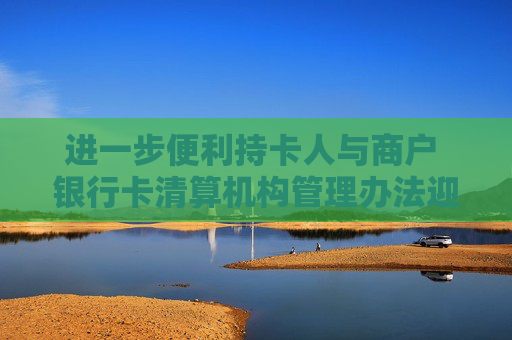 进一步便利持卡人与商户 银行卡清算机构管理办法迎修订