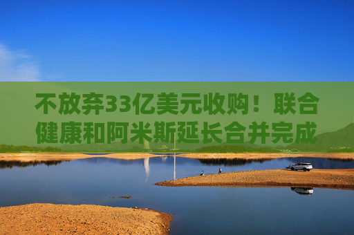 不放弃33亿美元收购！联合健康和阿米斯延长合并完成期限