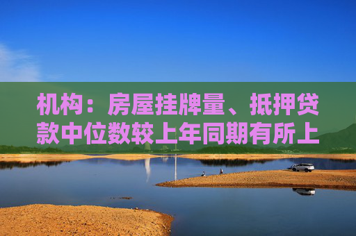 机构：房屋挂牌量、抵押贷款中位数较上年同期有所上升