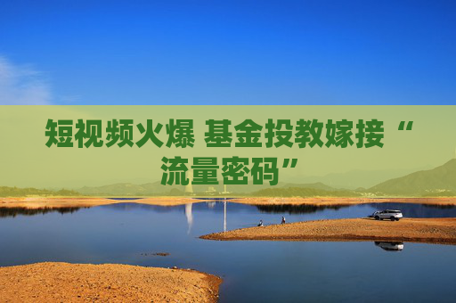短视频火爆 基金投教嫁接“流量密码”