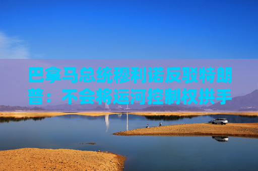 巴拿马总统穆利诺反驳特朗普：不会将运河控制权拱手让给美国