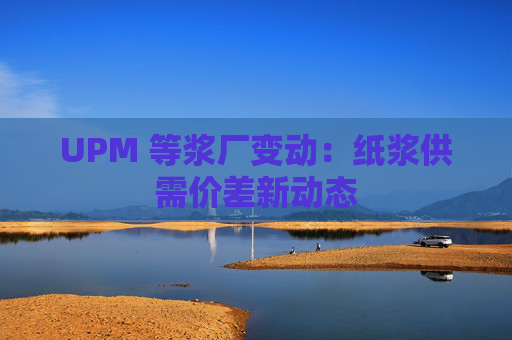 UPM 等浆厂变动：纸浆供需价差新动态