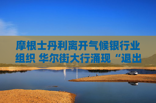 摩根士丹利离开气候银行业组织 华尔街大行涌现“退出潮”