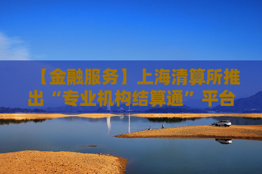 【金融服务】上海清算所推出“专业机构结算通”平台专区及债券回售后转售线上化服务