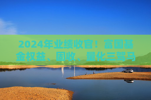 2024年业绩收官！富国基金权益、固收、量化三驾马车持续锻造硬实力