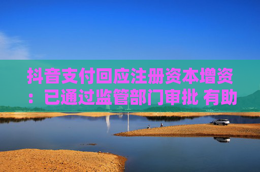 抖音支付回应注册资本增资：已通过监管部门审批 有助于更稳健开展业务
