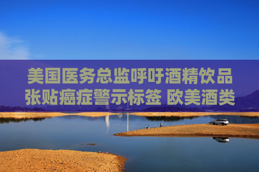 美国医务总监呼吁酒精饮品张贴癌症警示标签 欧美酒类股闻讯下滑