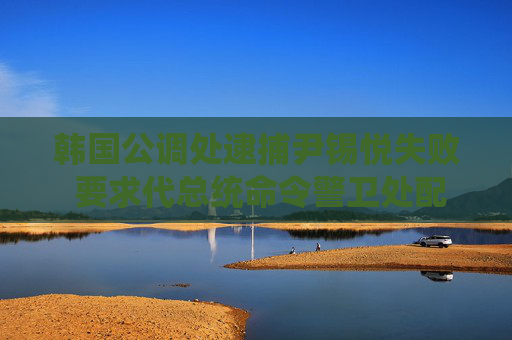 韩国公调处逮捕尹锡悦失败 要求代总统命令警卫处配合