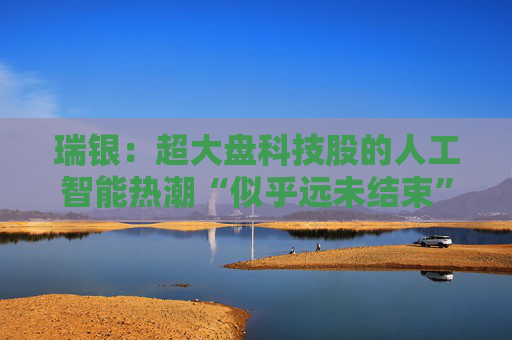 瑞银：超大盘科技股的人工智能热潮“似乎远未结束”