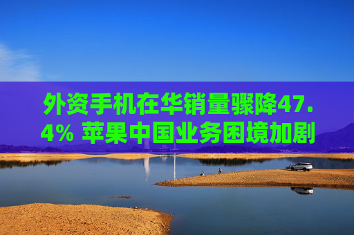 外资手机在华销量骤降47.4% 苹果中国业务困境加剧